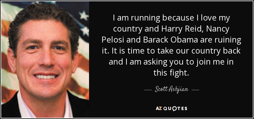 I am running because I love my country and Harry Reid, Nancy Pelosi and Barack Obama are ruining it. It is time to take our country back and I am asking you to join me in this fight. - Scott Ashjian