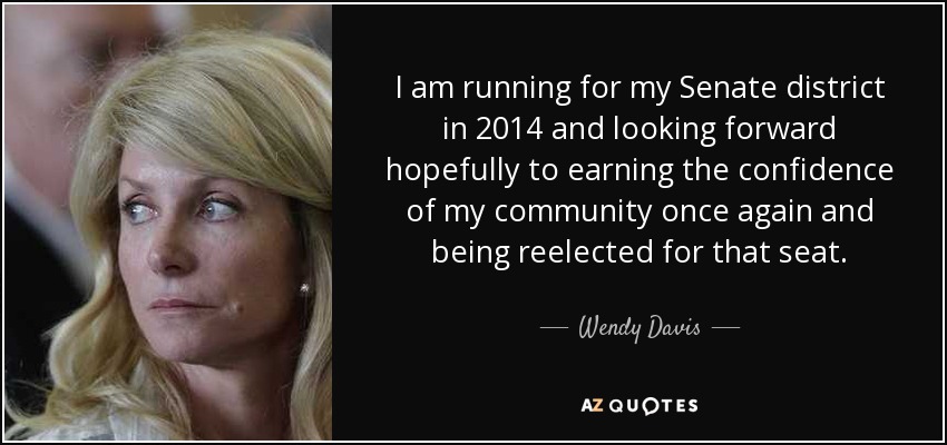 I am running for my Senate district in 2014 and looking forward hopefully to earning the confidence of my community once again and being reelected for that seat. - Wendy Davis