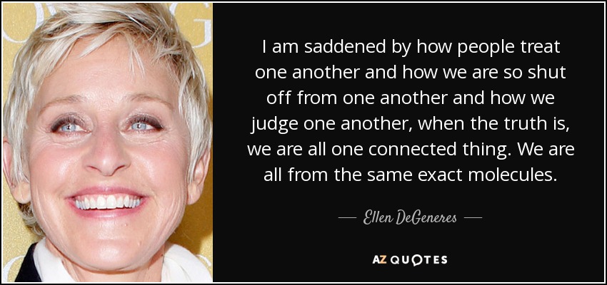 I am saddened by how people treat one another and how we are so shut off from one another and how we judge one another, when the truth is, we are all one connected thing. We are all from the same exact molecules. - Ellen DeGeneres