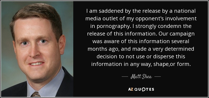 I am saddened by the release by a national media outlet of my opponent's involvement in pornography. I strongly condemn the release of this information. Our campaign was aware of this information several months ago, and made a very determined decision to not use or disperse this information in any way, shape,or form. - Matt Shea