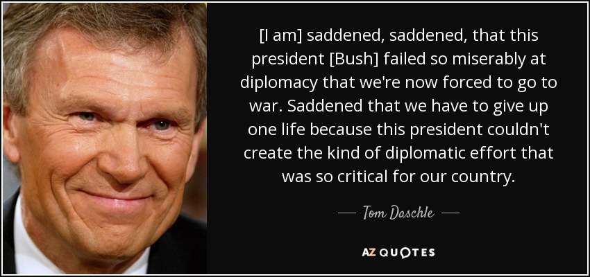 [I am] saddened, saddened, that this president [Bush] failed so miserably at diplomacy that we're now forced to go to war. Saddened that we have to give up one life because this president couldn't create the kind of diplomatic effort that was so critical for our country. - Tom Daschle