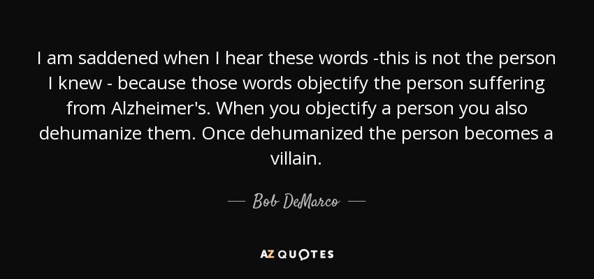 I am saddened when I hear these words -this is not the person I knew - because those words objectify the person suffering from Alzheimer's. When you objectify a person you also dehumanize them. Once dehumanized the person becomes a villain. - Bob DeMarco