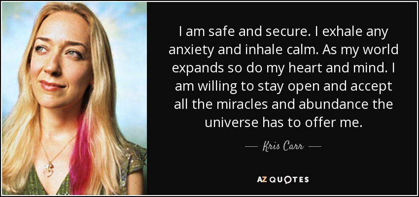 I am safe and secure. I exhale any anxiety and inhale calm. As my world expands so do my heart and mind. I am willing to stay open and accept all the miracles and abundance the universe has to offer me. - Kris Carr