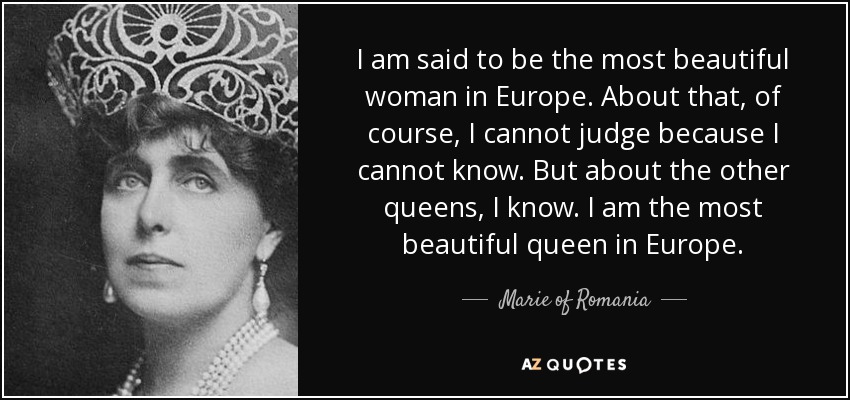 I am said to be the most beautiful woman in Europe. About that, of course, I cannot judge because I cannot know. But about the other queens, I know. I am the most beautiful queen in Europe. - Marie of Romania
