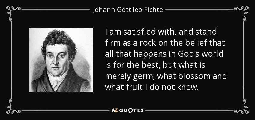 I am satisfied with, and stand firm as a rock on the belief that all that happens in God's world is for the best, but what is merely germ, what blossom and what fruit I do not know. - Johann Gottlieb Fichte