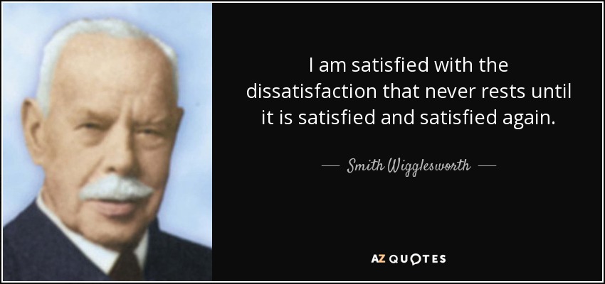 I am satisfied with the dissatisfaction that never rests until it is satisfied and satisfied again. - Smith Wigglesworth