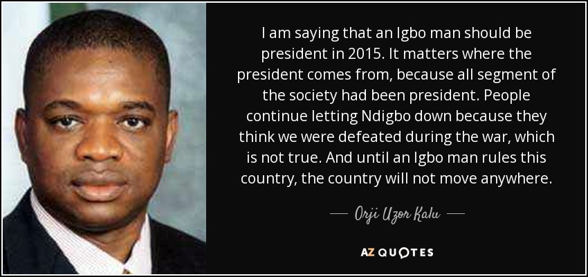 I am saying that an Igbo man should be president in 2015. It matters where the president comes from, because all segment of the society had been president. People continue letting Ndigbo down because they think we were defeated during the war, which is not true. And until an Igbo man rules this country, the country will not move anywhere. - Orji Uzor Kalu
