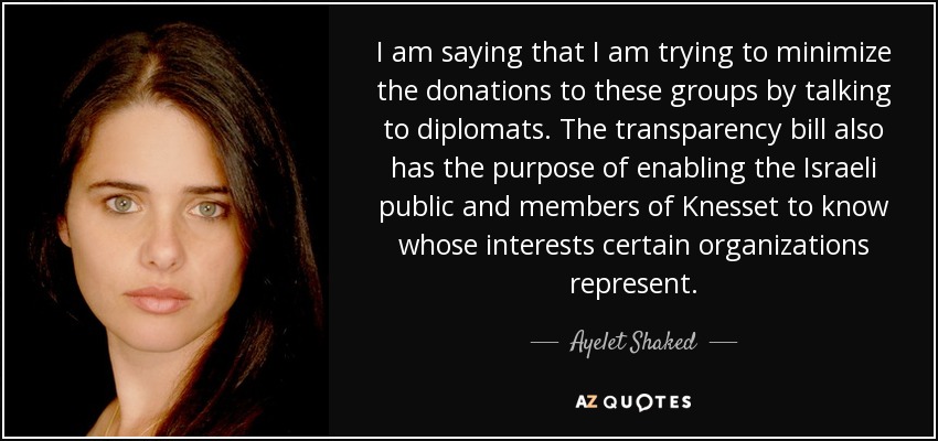 I am saying that I am trying to minimize the donations to these groups by talking to diplomats. The transparency bill also has the purpose of enabling the Israeli public and members of Knesset to know whose interests certain organizations represent. - Ayelet Shaked