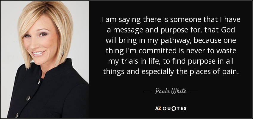 I am saying there is someone that I have a message and purpose for, that God will bring in my pathway, because one thing I'm committed is never to waste my trials in life, to find purpose in all things and especially the places of pain. - Paula White