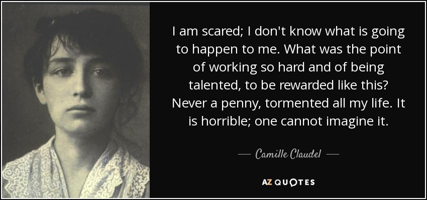 I am scared; I don't know what is going to happen to me. What was the point of working so hard and of being talented, to be rewarded like this? Never a penny, tormented all my life. It is horrible; one cannot imagine it. - Camille Claudel
