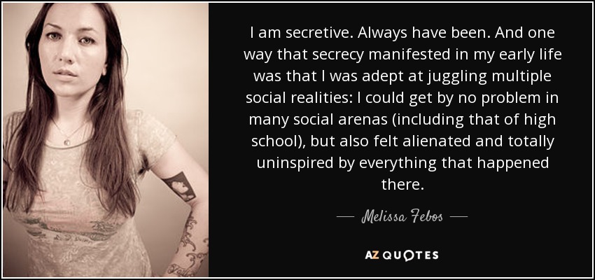 I am secretive. Always have been. And one way that secrecy manifested in my early life was that I was adept at juggling multiple social realities: I could get by no problem in many social arenas (including that of high school), but also felt alienated and totally uninspired by everything that happened there. - Melissa Febos