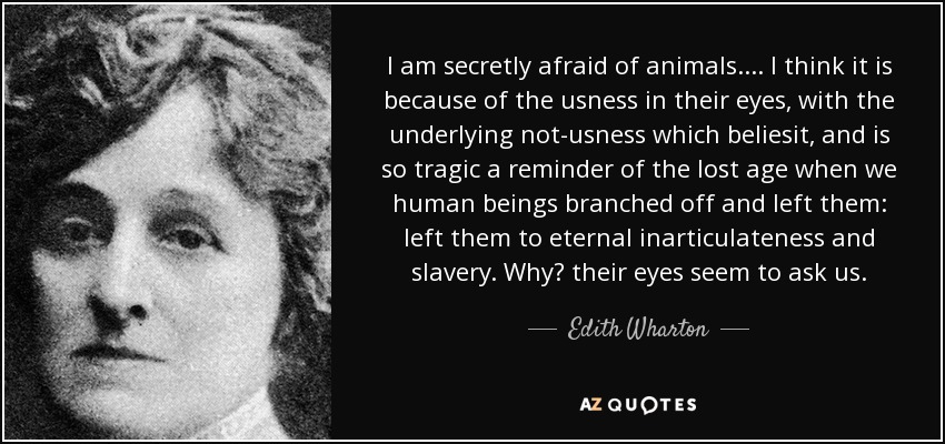 I am secretly afraid of animals.... I think it is because of the usness in their eyes, with the underlying not-usness which beliesit, and is so tragic a reminder of the lost age when we human beings branched off and left them: left them to eternal inarticulateness and slavery. Why? their eyes seem to ask us. - Edith Wharton