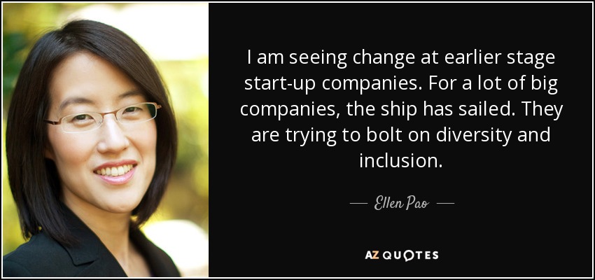 I am seeing change at earlier stage start-up companies. For a lot of big companies, the ship has sailed. They are trying to bolt on diversity and inclusion. - Ellen Pao
