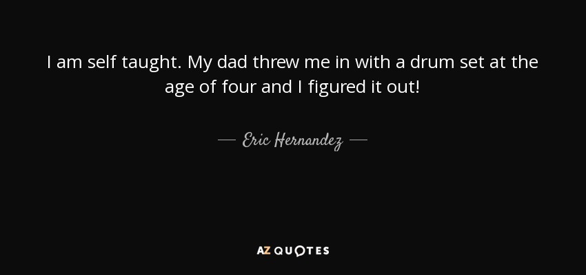 I am self taught. My dad threw me in with a drum set at the age of four and I figured it out! - Eric Hernandez