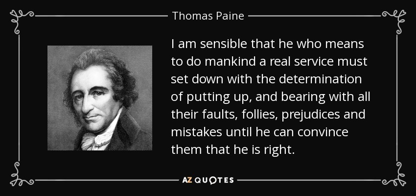 I am sensible that he who means to do mankind a real service must set down with the determination of putting up, and bearing with all their faults, follies, prejudices and mistakes until he can convince them that he is right. - Thomas Paine