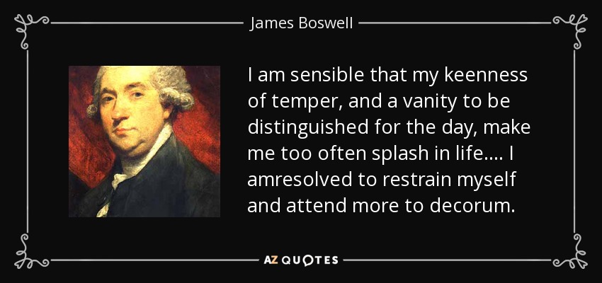 I am sensible that my keenness of temper, and a vanity to be distinguished for the day, make me too often splash in life.... I amresolved to restrain myself and attend more to decorum. - James Boswell