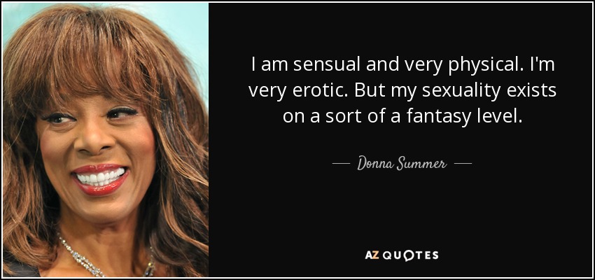 I am sensual and very physical. I'm very erotic. But my sexuality exists on a sort of a fantasy level. - Donna Summer