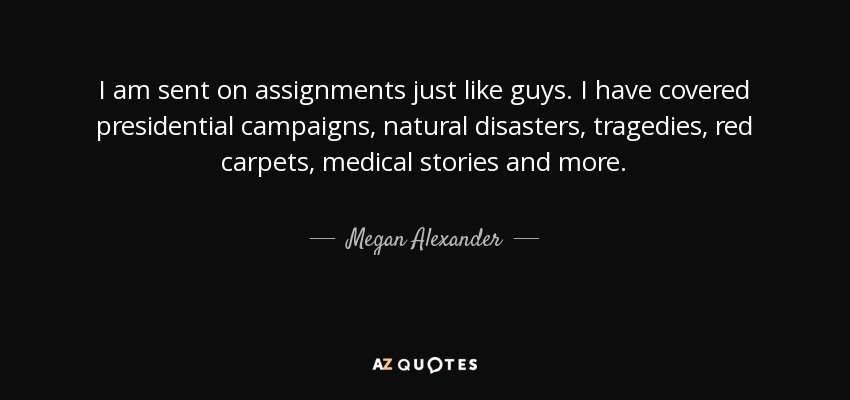 I am sent on assignments just like guys. I have covered presidential campaigns, natural disasters, tragedies, red carpets, medical stories and more. - Megan Alexander