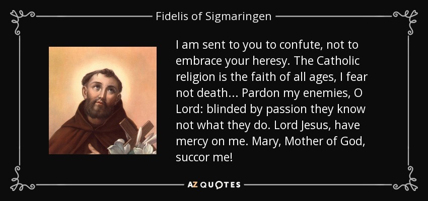 I am sent to you to confute, not to embrace your heresy. The Catholic religion is the faith of all ages, I fear not death. . . Pardon my enemies, O Lord: blinded by passion they know not what they do. Lord Jesus, have mercy on me. Mary, Mother of God, succor me! - Fidelis of Sigmaringen