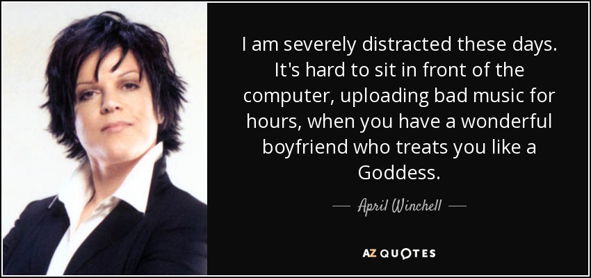 I am severely distracted these days. It's hard to sit in front of the computer, uploading bad music for hours, when you have a wonderful boyfriend who treats you like a Goddess. - April Winchell