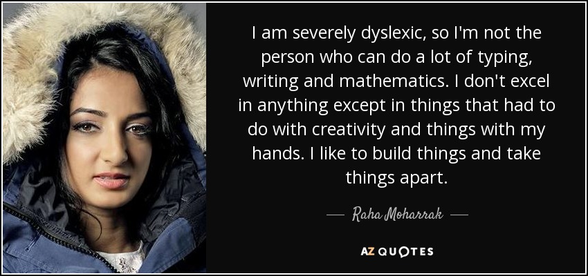 I am severely dyslexic, so I'm not the person who can do a lot of typing, writing and mathematics. I don't excel in anything except in things that had to do with creativity and things with my hands. I like to build things and take things apart. - Raha Moharrak