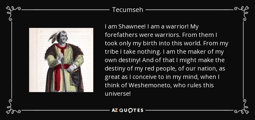 I am Shawnee! I am a warrior! My forefathers were warriors. From them I took only my birth into this world. From my tribe I take nothing. I am the maker of my own destiny! And of that I might make the destiny of my red people, of our nation, as great as I conceive to in my mind, when I think of Weshemoneto, who rules this universe! - Tecumseh