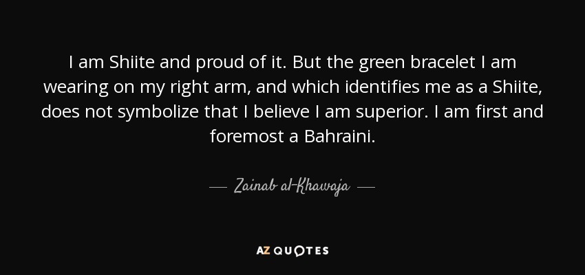 I am Shiite and proud of it. But the green bracelet I am wearing on my right arm, and which identifies me as a Shiite, does not symbolize that I believe I am superior. I am first and foremost a Bahraini. - Zainab al-Khawaja