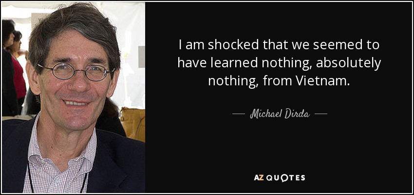 I am shocked that we seemed to have learned nothing, absolutely nothing, from Vietnam. - Michael Dirda