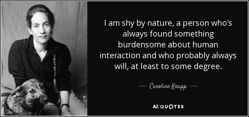 I am shy by nature, a person who's always found something burdensome about human interaction and who probably always will, at least to some degree. - Caroline Knapp