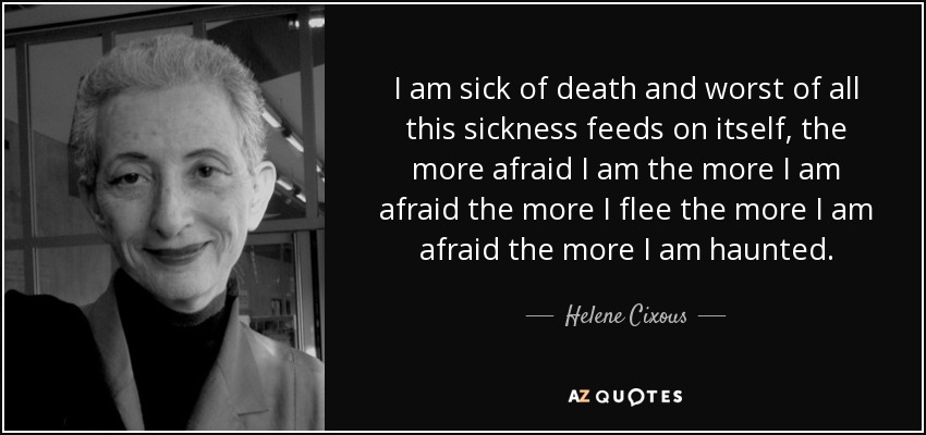 I am sick of death and worst of all this sickness feeds on itself, the more afraid I am the more I am afraid the more I flee the more I am afraid the more I am haunted. - Helene Cixous