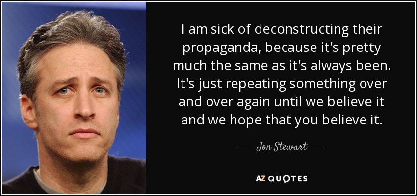 I am sick of deconstructing their propaganda, because it's pretty much the same as it's always been. It's just repeating something over and over again until we believe it and we hope that you believe it. - Jon Stewart