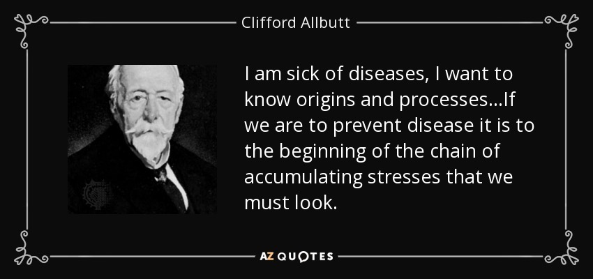 I am sick of diseases, I want to know origins and processes…If we are to prevent disease it is to the beginning of the chain of accumulating stresses that we must look. - Clifford Allbutt