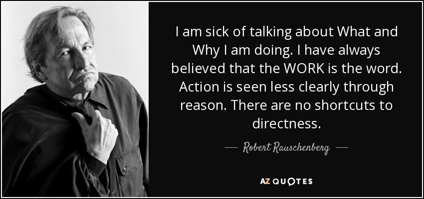 I am sick of talking about What and Why I am doing. I have always believed that the WORK is the word. Action is seen less clearly through reason. There are no shortcuts to directness. - Robert Rauschenberg