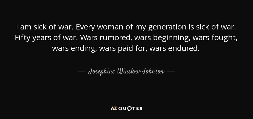 I am sick of war. Every woman of my generation is sick of war. Fifty years of war. Wars rumored, wars beginning, wars fought, wars ending, wars paid for, wars endured. - Josephine Winslow Johnson