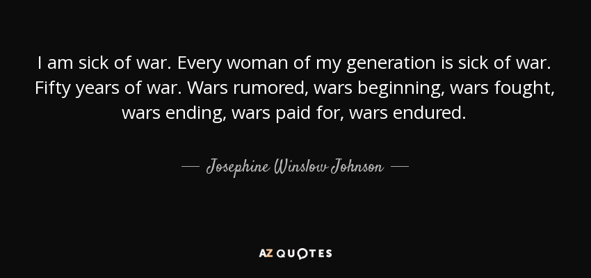 I am sick of war. Every woman of my generation is sick of war. Fifty years of war. Wars rumored, wars beginning, wars fought, wars ending, wars paid for, wars endured. - Josephine Winslow Johnson