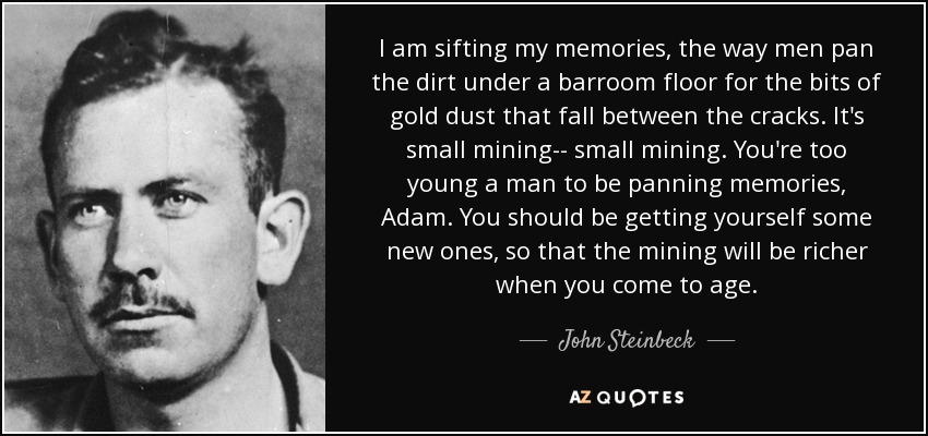 I am sifting my memories, the way men pan the dirt under a barroom floor for the bits of gold dust that fall between the cracks. It's small mining-- small mining. You're too young a man to be panning memories, Adam. You should be getting yourself some new ones, so that the mining will be richer when you come to age. - John Steinbeck