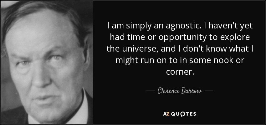 I am simply an agnostic. I haven't yet had time or opportunity to explore the universe, and I don't know what I might run on to in some nook or corner. - Clarence Darrow