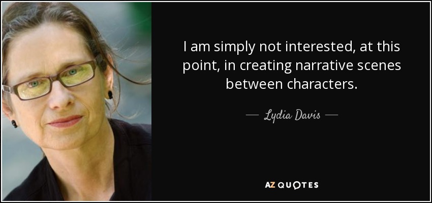 I am simply not interested, at this point, in creating narrative scenes between characters. - Lydia Davis