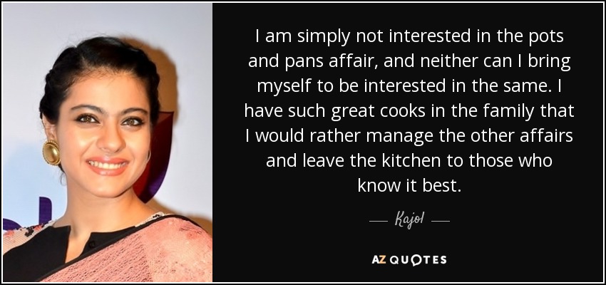 I am simply not interested in the pots and pans affair, and neither can I bring myself to be interested in the same. I have such great cooks in the family that I would rather manage the other affairs and leave the kitchen to those who know it best. - Kajol