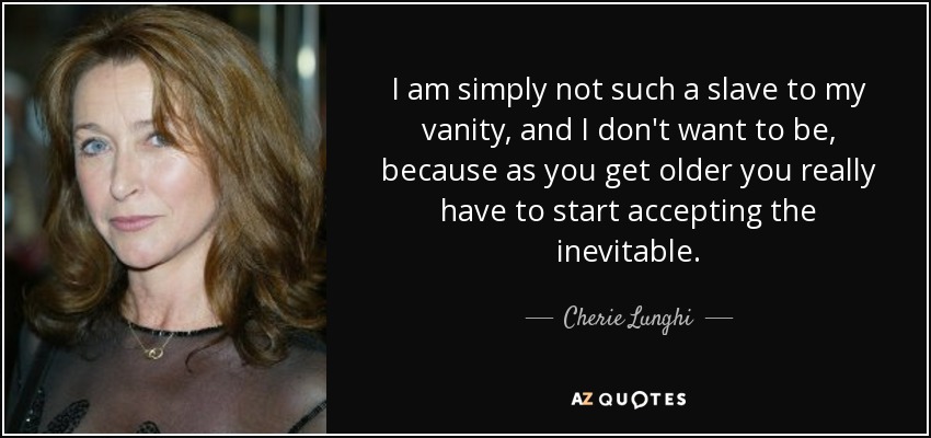 I am simply not such a slave to my vanity, and I don't want to be, because as you get older you really have to start accepting the inevitable. - Cherie Lunghi