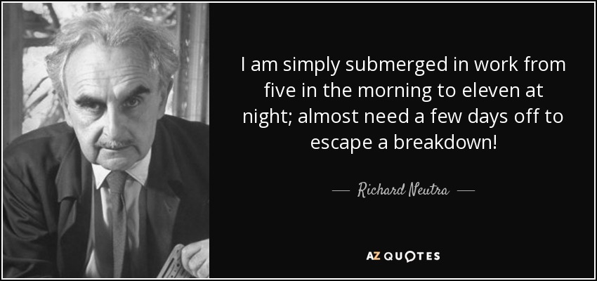 I am simply submerged in work from five in the morning to eleven at night; almost need a few days off to escape a breakdown! - Richard Neutra