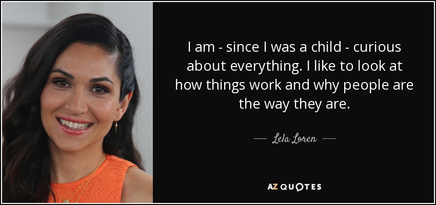 I am - since I was a child - curious about everything. I like to look at how things work and why people are the way they are. - Lela Loren