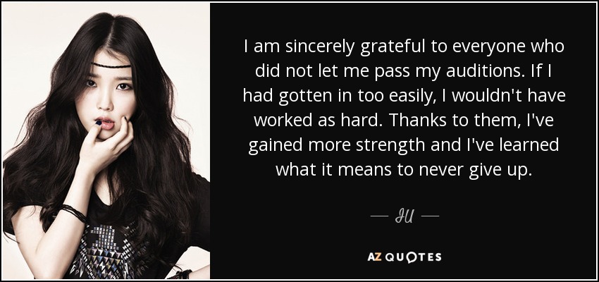 I am sincerely grateful to everyone who did not let me pass my auditions. If I had gotten in too easily, I wouldn't have worked as hard. Thanks to them, I've gained more strength and I've learned what it means to never give up. - IU