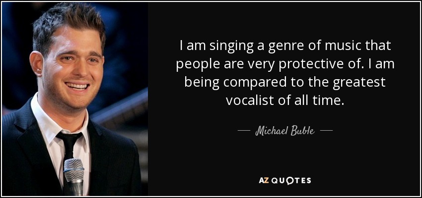 I am singing a genre of music that people are very protective of. I am being compared to the greatest vocalist of all time. - Michael Buble