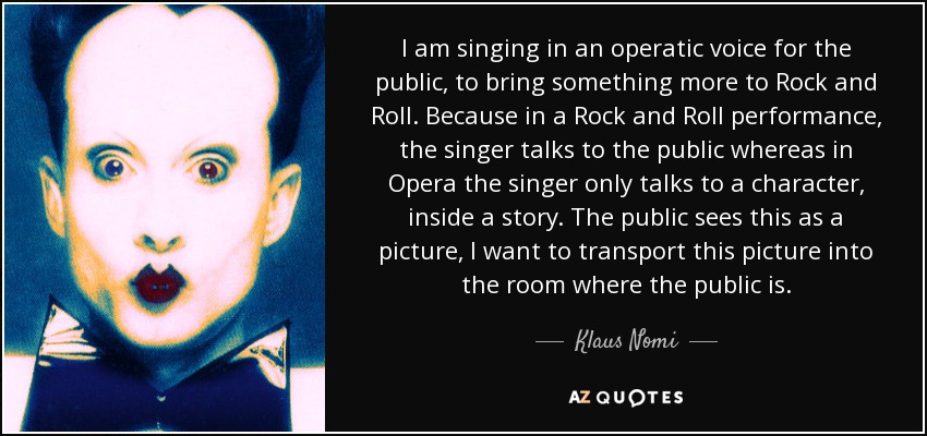 I am singing in an operatic voice for the public, to bring something more to Rock and Roll. Because in a Rock and Roll performance, the singer talks to the public whereas in Opera the singer only talks to a character, inside a story. The public sees this as a picture, I want to transport this picture into the room where the public is. - Klaus Nomi