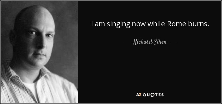 I am singing now while Rome burns. - Richard Siken
