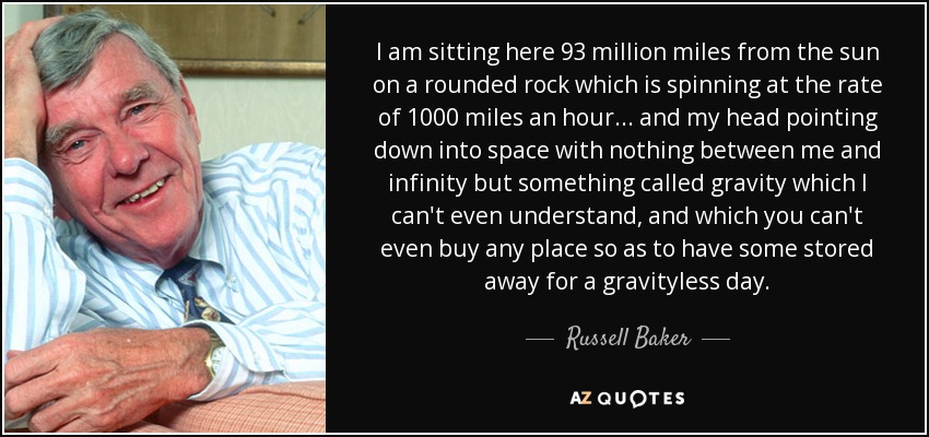 I am sitting here 93 million miles from the sun on a rounded rock which is spinning at the rate of 1000 miles an hour... and my head pointing down into space with nothing between me and infinity but something called gravity which I can't even understand, and which you can't even buy any place so as to have some stored away for a gravityless day. - Russell Baker