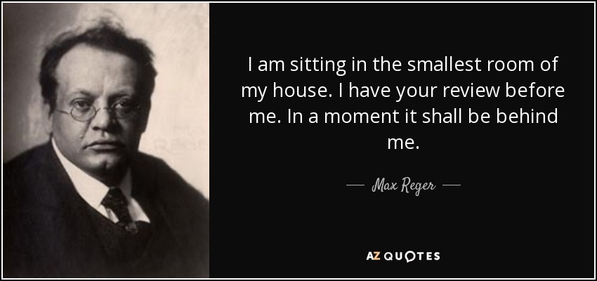 I am sitting in the smallest room of my house. I have your review before me. In a moment it shall be behind me. - Max Reger