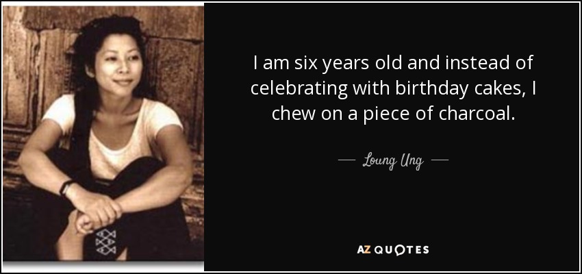 I am six years old and instead of celebrating with birthday cakes, I chew on a piece of charcoal. - Loung Ung