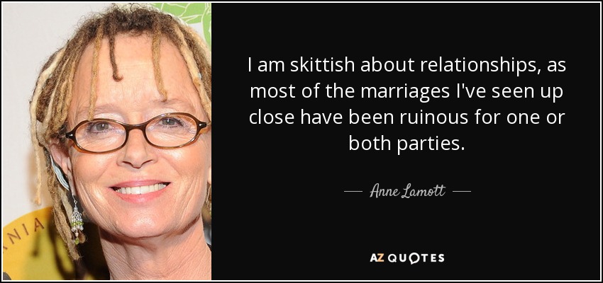 I am skittish about relationships, as most of the marriages I've seen up close have been ruinous for one or both parties. - Anne Lamott